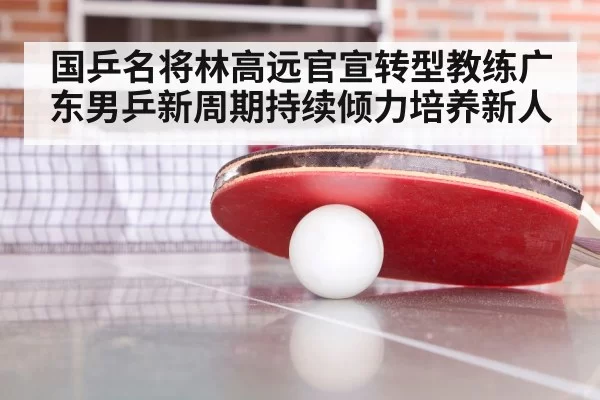 国乒名将林高远官宣转型教练广东男乒新周期持续倾力培养新人