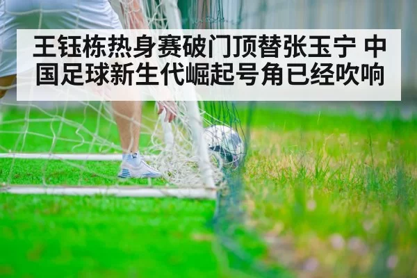王钰栋热身赛破门顶替张玉宁 中国足球新生代崛起号角已经吹响